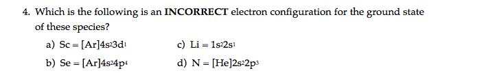 4. Which is the following is an INCORRECT electron configuration for the ground state
of these species?
a) Sc = [Ar]4s:3dı
b) Se = [Ar]4s24p
c) Li = 1s:2sı
d) N = [He]2s:2p3
