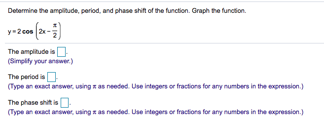Determine the amplitude, period, and phase shift of the function. Graph the function.
y = 2 cos 2x
The amplitude is
(Simplify your answer.)
The period is.
(Type an exact answer, using T as needed. Use integers or fractions for any numbers in the expression.)
The phase shift is
(Type an exact answer, using r as needed. Use integers or fractions for any numbers in the expression.)
