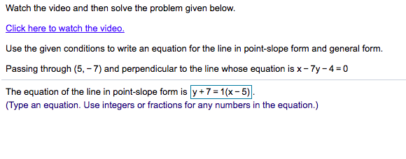 Watch the video and then solve the problem given below.
Click here to watch the video.
Use the given conditions to write an equation for the line in point-slope form and general form.
Passing through (5, - 7) and perpendicular to the line whose equation is x- 7y - 4= o
The equation of the line in point-slope form is y +7 = 1(x- 5).
(Type an equation. Use integers or fractions for any numbers in the equation.)
