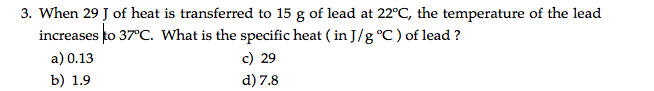 3. When 29 J of heat is transferred to 15 g of lead at 22°C, the temperature of the lead
increases to 37°C. What is the specific heat ( in J/g °C ) of lead ?
c) 29
a) 0.13
b) 1.9
d) 7.8
