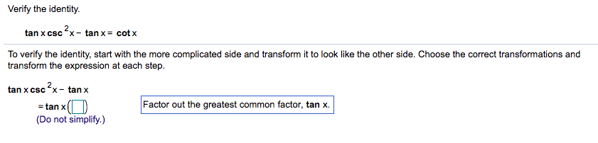 Verify the identity.
tan x csc?x- tan x = cot x
To verify the identity, start with the more complicated side and transform it to look like the other side. Choose the correct transformations and
transform the expression at each step.
tan x csc ?x- tan x
Factor out the greatest common factor, tan x.
= tan xO
(Do not simplify.)
