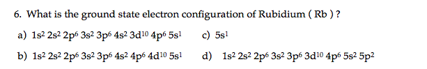 6. What is the ground state electron configuration of Rubidium ( Rb ) ?
a) 1s2 2s2 2p6 3s² 3p6 4s2 3d10 4p6 5s!
c) 5s1
b) 1s2 2s2 2p6 3s² 3p6 4s2 4p6 4d10 5s1
d) 1s2 2s2 2p6 3s² 3p6 3d10 4p6 5s2 5p2
