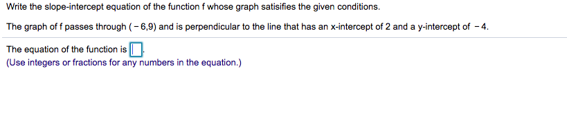 Write the slope-intercept equation of the function f whose graph satisifies the given conditions.
The graph of f passes through (– 6,9) and is perpendicular to the line that has an x-intercept of 2 and a y-intercept of - 4.
The equation of the function is O
(Use integers or fractions for any numbers in the equation.)
