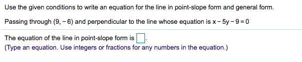 Use the given conditions to write an equation for the line in point-slope form and general form.
Passing through (9, -6) and perpendicular to the line whose equation is x- 5y - 9 = 0
The equation of the line in point-slope form is
(Type an equation. Use integers or fractions for any numbers in the equation.)
