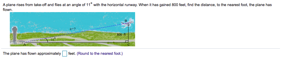 A plane rises from take-off and flies at an angle of 11° with the horizontal runway. When it has gained 800 feet, find the distance, to the nearest foot, the plane has
flown.
800 ft
The plane has flown approximately feet. (Round to the nearest foot.)
