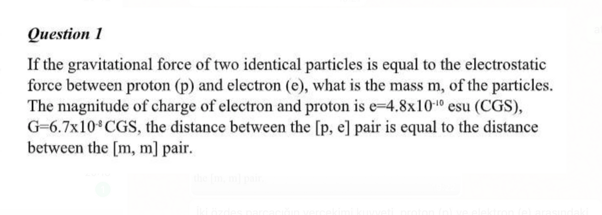 Question 1
If the gravitational force of two identical particles is equal to the electrostatic
force between proton (p) and electron (e), what is the mass m, of the particles.
The nmagnitude of charge of electron and proton is e-4.8x1010 esu (CGS),
G=6.7x10 CGS, the distance between the [p, e] pair is equal to the distance
between the [m, m] pair.
the Imml
