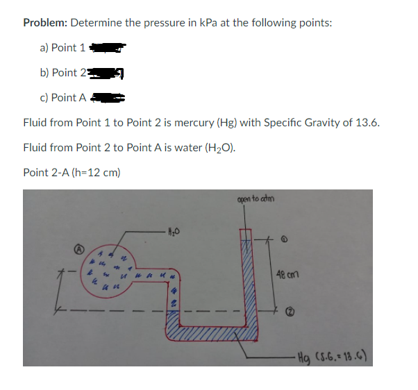 Problem: Determine the pressure in kPa at the following points:
a) Point 1
b) Point 2
c) Point A
Fluid from Point 1 to Point 2 is mercury (Hg) with Specific Gravity of 13.6.
Fluid from Point 2 to Point A is water (H2O).
Point 2-A (h=12 cm)
open to atm
48 cmm
-Hg (S.6,= 18 .G)
