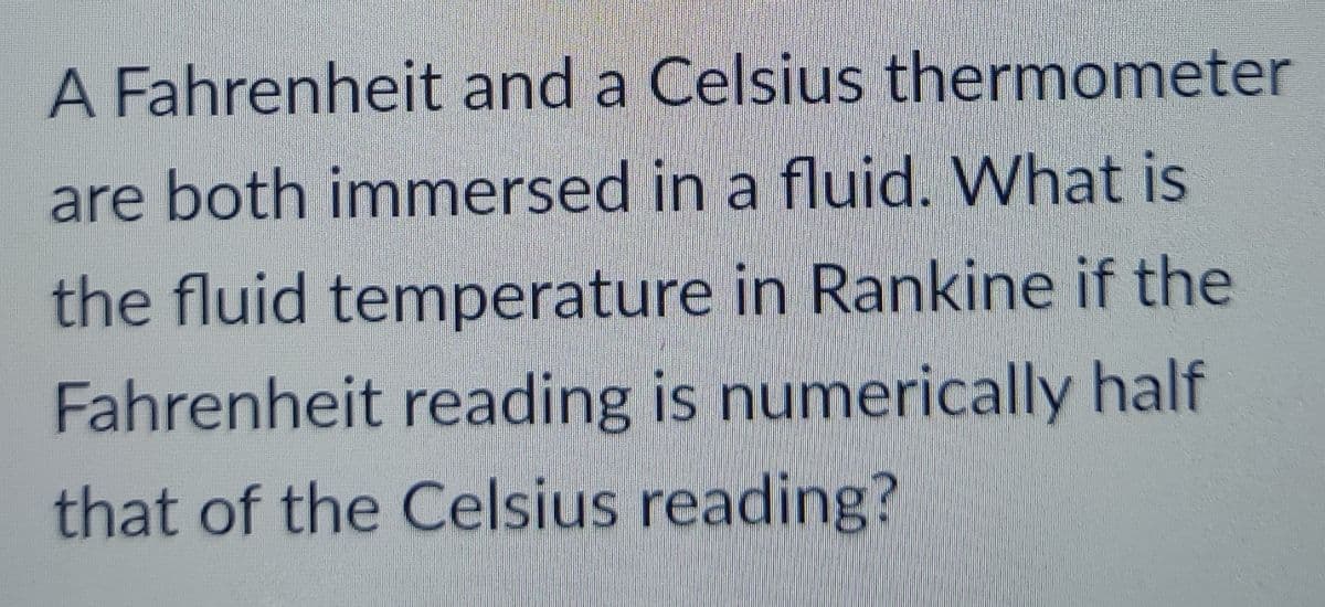 A Fahrenheit and a Celsius thermometer
are both immersed in a fluid. What is
the fluid temperature in Rankine if the
Fahrenheit reading is numerically half
that of the Celsius reading?
