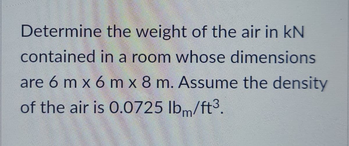 Determine the weight of the air in kN
contained in a room whose dimensions
are 6 m x 6 m x 8 m. Assume the density
of the air is 0.0725 lb/ft³.

