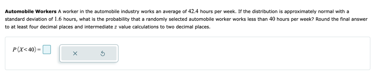 Automobile Workers A worker in the automobile industry works an average of 42.4 hours per week. If the distribution is approximately normal with a
standard deviation of 1.6 hours, what is the probability that a randomly selected automobile worker works less than 40 hours per week? Round the final answer
to at least four decimal places and intermediate z value calculations to two decimal places.
P(X<40)=|
