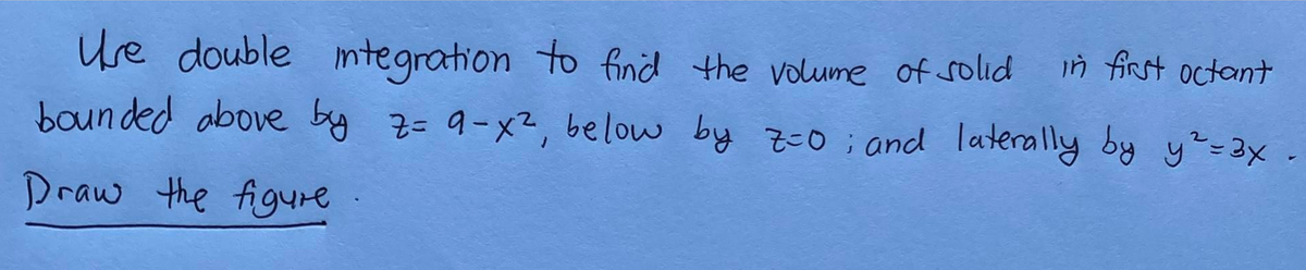 in first octant
Use double integration to find the volume of solid
bounded above by z= 9-x², below by 7=0; and laterally by y² = 3x.
Draw the figure