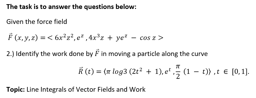 The task is to answer the questions below:
Given the force field
F (x, y, z) = < 6x²z²,e²,4x³z + ye²
COS Z >
2.) Identify the work done by F in moving a particle along the curve
π
Ř (t)
=
(π log3 (2t² + 1), et (1
Topic: Line Integrals of Vector Fields and Work
t)),t = [0, 1].