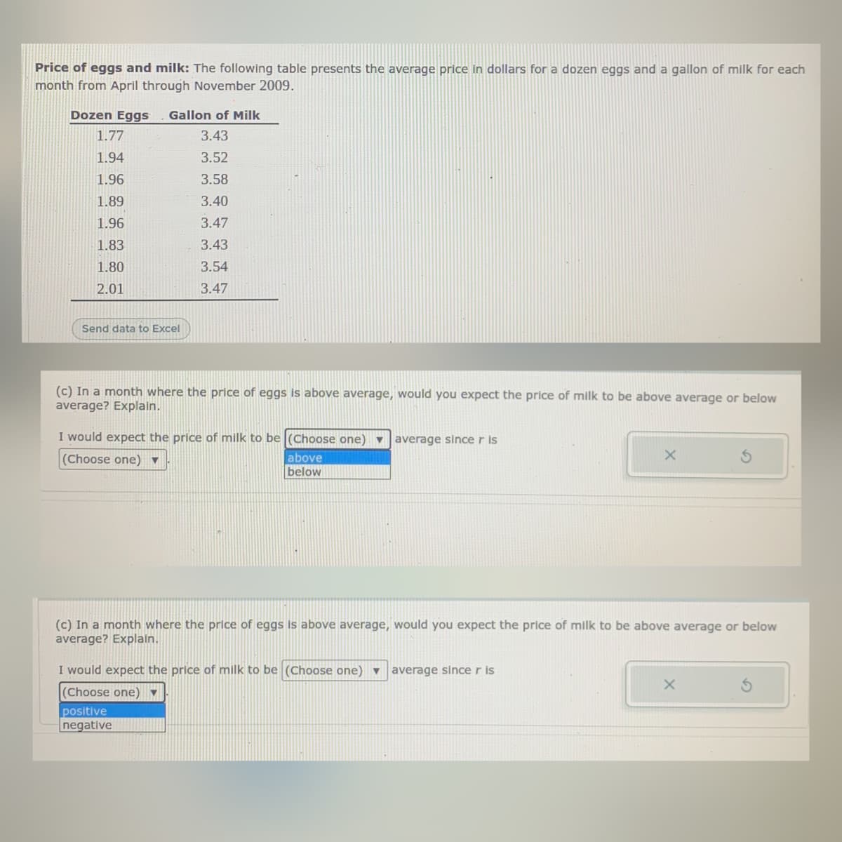 Price of eggs and milk: The following table presents the average price in dollars for a dozen eggs and a gallon of milk for each
month from April through November 2009.
Dozen Eggs
Gallon of Milk
1.77
3.43
1.94
3.52
1.96
3.58
1.89
3.40
1.96
3.47
1.83
3.43
1.80
3.54
2.01
3.47
Send data to Excel
(c) In a month where the price of eggs is above average, would you expect the price of milk to be above average or below
average? Explain.
I would expect the price of milk to be (Choose one) - average since r is
(Choose one) ▼
above
below
(c) In a month where the price of eggs is above average, would you expect the price of milk to be above average or below
average? Explain.
I would expect the price of milk to be (Choose one) ▼
average since r is
(Choose one) ▼
positive
negative
