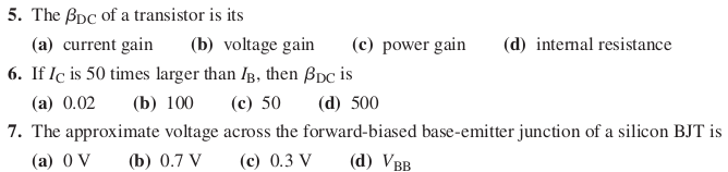 5. The Bpc of a transistor is its
(a) current gain
(b) voltage gain
(c) power gain
(d) intemal resistance
6. If Iç is 50 times larger than IB, then ßpc is
(а) 0.02
(b) 100
(с) 50
(d) 500
7. The approximate voltage across the forward-biased base-emitter junction of a silicon BJT is
(а) 0 V
(b) 0.7 V
(c) 0.3 V
(d) Vвв
