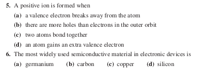 5. A positive ion is formed when
(a) a valence electron breaks away from the atom
(b) there are more holes than electrons in the outer orbit
(c) two atoms bond together
(d) an atom gains an extra valence electron
6. The most widely used semiconductive material in electronic devices is
(a) germanium
(b) carbon
(c) copper
(d) silicon
