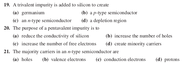 19. A trivalent impurity is added to silicon to create
(a) germanium
(b) a p-type semiconductor
(c) an n-type semiconductor
(d) a depletion region
20. The purpose of a pentavalent impurity is to
(a) reduce the conductivity of silicon
(b) increase the number of holes
(c) increase the number of free electrons
(d) create minority carriers
21. The majority carriers in an n-type semiconductor are
(a) holes
(b) valence electrons
(c) conduction electrons
(d) protons
