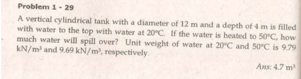 Problem 1- 29
A vertical cylindrical tank with a diameter of 12 m and a depth of 4 m is filled
with water to the top with water at 20°C. If the water is heated to 50°C, how
much water will spill over? Unit weight of water at 20°C and 50°C is 9.79
kN/m and 9.69 kN/m, respectively.
Ans: 4.7 m3
