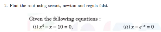 2. Find the root using secant, newton and regula falsi.
Given the following equations :
(i) xª – x – 10 = 0,
(ii) x – e* = 0
