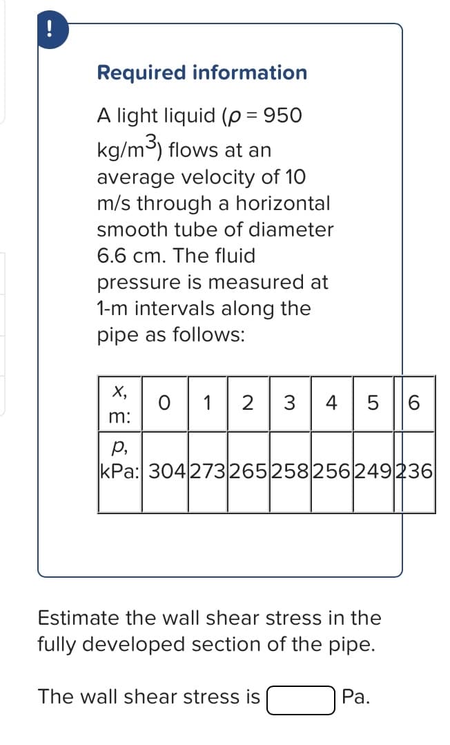 !
Required information
A light liquid (p = 950
kg/m³) flows at an
average velocity of 10
m/s through a horizontal
smooth tube of diameter
6.6 cm. The fluid
pressure is measured at
1-m intervals along the
pipe as follows:
X₂
m:
01
2 3 4 5 6
P₂
kPa: 304273265258256249236
Estimate the wall shear stress in the
fully developed section of the pipe.
The wall shear stress is
Pa.