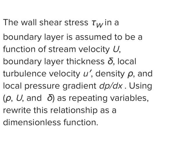 The wall shear stress Twin a
boundary layer is assumed to be a
function of stream velocity U,
boundary layer thickness , local
turbulence velocity u', density p, and
local pressure gradient dp/dx. Using
(p, U, and ) as repeating variables,
rewrite this relationship as a
dimensionless function.