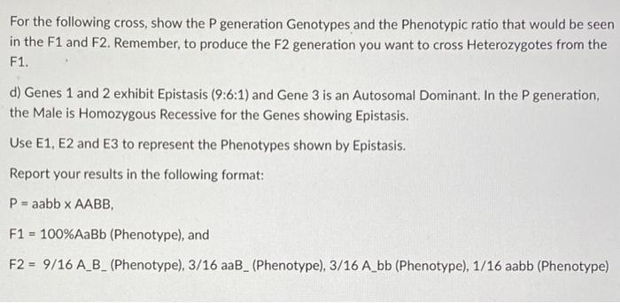 For the following cross, show the P generation Genotypes and the Phenotypic ratio that would be seen
in the F1 and F2. Remember, to produce the F2 generation you want to cross Heterozygotes from the
F1.
d) Genes 1 and 2 exhibit Epistasis (9:6:1) and Gene 3 is an Autosomal Dominant. In the P generation,
the Male is Homozygous Recessive for the Genes showing Epistasis.
Use E1, E2 and E3 to represent the Phenotypes shown by Epistasis.
Report your results in the following format:
P = aabb x AABB,
F1 = 100%AaBb (Phenotype), and
%3!
F2 = 9/16 A_B_ (Phenotype), 3/16 aaB (Phenotype), 3/16 A_bb (Phenotype), 1/16 aabb (Phenotype)
