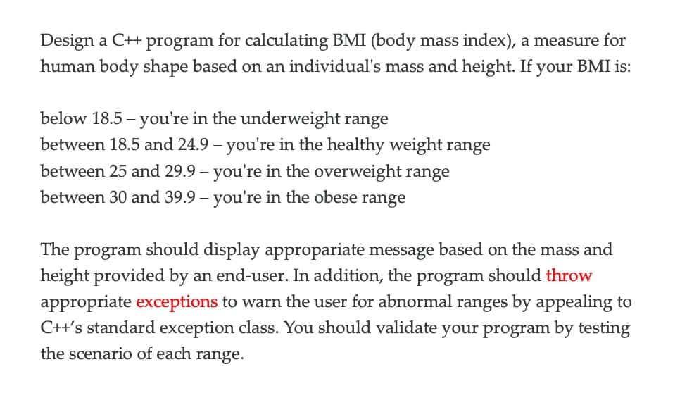 Design a C++ program for calculating BMI (body mass index), a measure for
human body shape based on an individual's mass and height. If your BMI is:
below 18.5 - you're in the underweight range
between 18.5 and 24.9 - you're in the healthy weight range
between 25 and 29.9 - you're in the overweight range
between 30 and 39.9 - you're in the obese range
The program should display appropariate message based on the mass and
height provided by an end-user. In addition, the program should throw
appropriate exceptions to warn the user for abnormal ranges by appealing to
C++'s standard exception class. You should validate your program by testing
the scenario of each range.