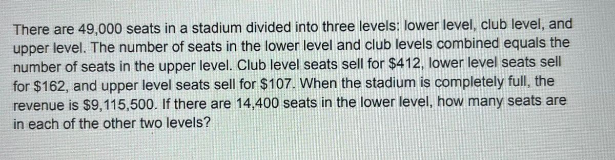 There are 49,000 seats in a stadium divided into three levels: lower level, club level, and
upper level. The number of seats in the lower level and club levels combined equals the
number of seats in the upper level. Club level seats sell for $412, lower level seats sell
for $162, and upper level seats sell for $107. When the stadium is completely full, the
revenue is $9,115,500. If there are 14,400 seats in the lower level, how many seats are
in each of the other two levels?
