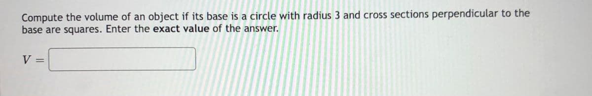 Compute the volume of an object if its base is a circle with radius 3 and cross sections perpendicular to the
base are squares. Enter the exact value of the answer.
V :
%3D
