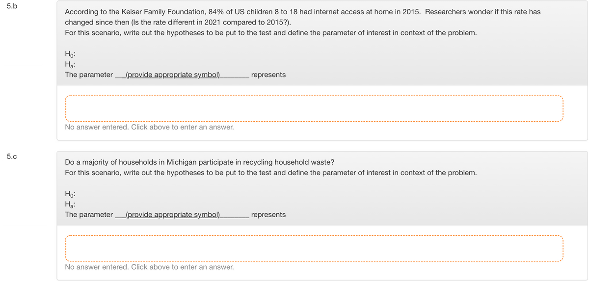 5.b
According to the Keiser Family Foundation, 84% of US children 8 to 18 had internet access at home in 2015. Researchers wonder if this rate has
changed since then (Is the rate different in 2021 compared to 2015?).
For this scenario, write out the hypotheses to be put to the test and define the parameter of interest in context of the problem.
Но
Hạ:
The parameter
_(provide appropriate symbol).
represents
No answer entered. Click above to enter an answer.
5.c
Do a majority of households in Michigan participate in recycling household waste?
For this scenario, write out the hypotheses to be put to the test and define the parameter of interest in context of the problem.
Họ:
Hạ:
The parameter (provide appropriate symbol).
represents
No answer entered. Click above to enter an answer.
LO
