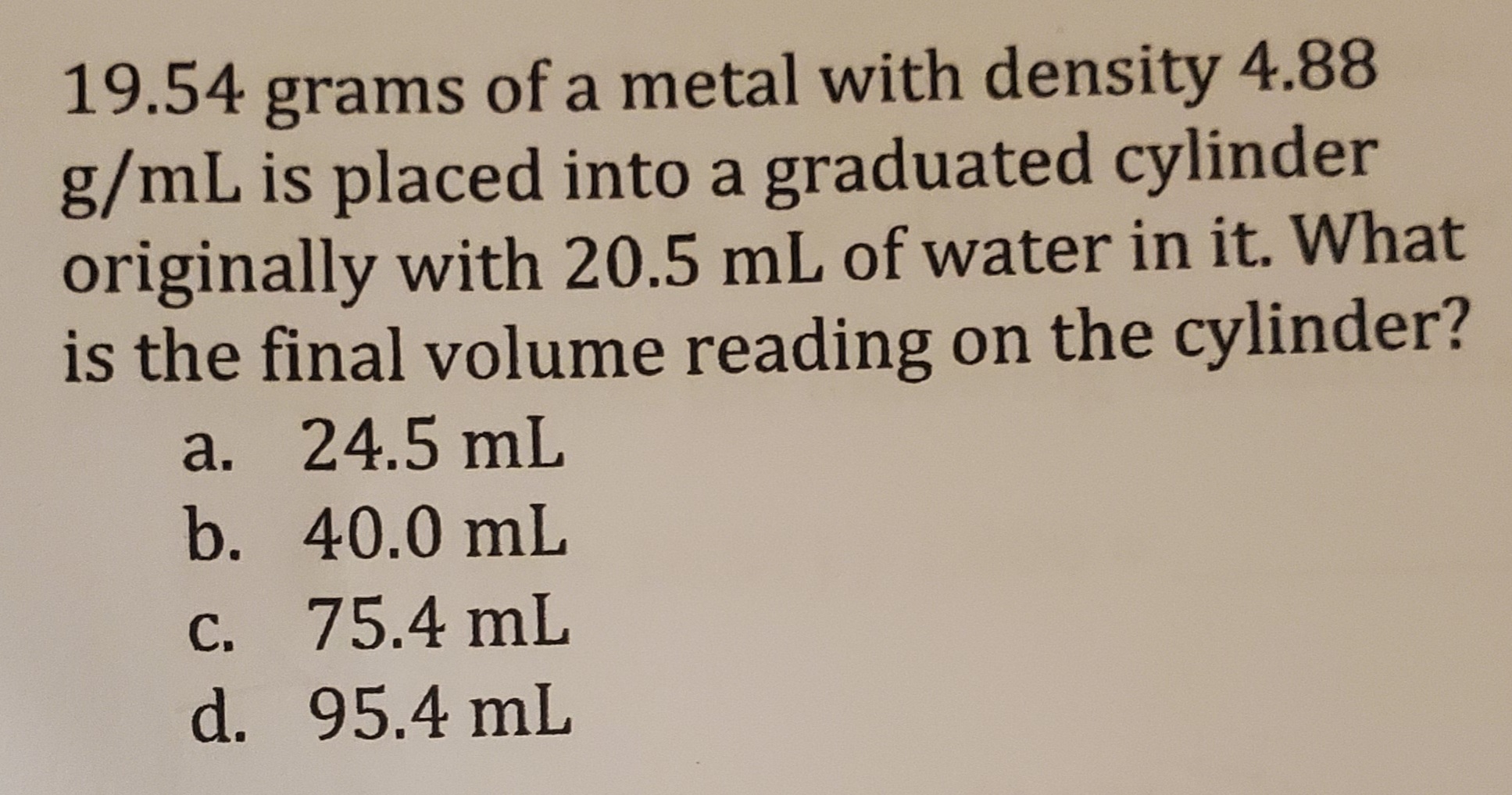 19.54 grams of a metal with density 4.88
g/mL is placed into a graduated cylinder
originally with 20.5 mL of water in it. What
is the final volume reading on the cylinder?
a. 24.5 mL
b. 40.0 mL
C. 75.4 mL
d. 95.4 mL
