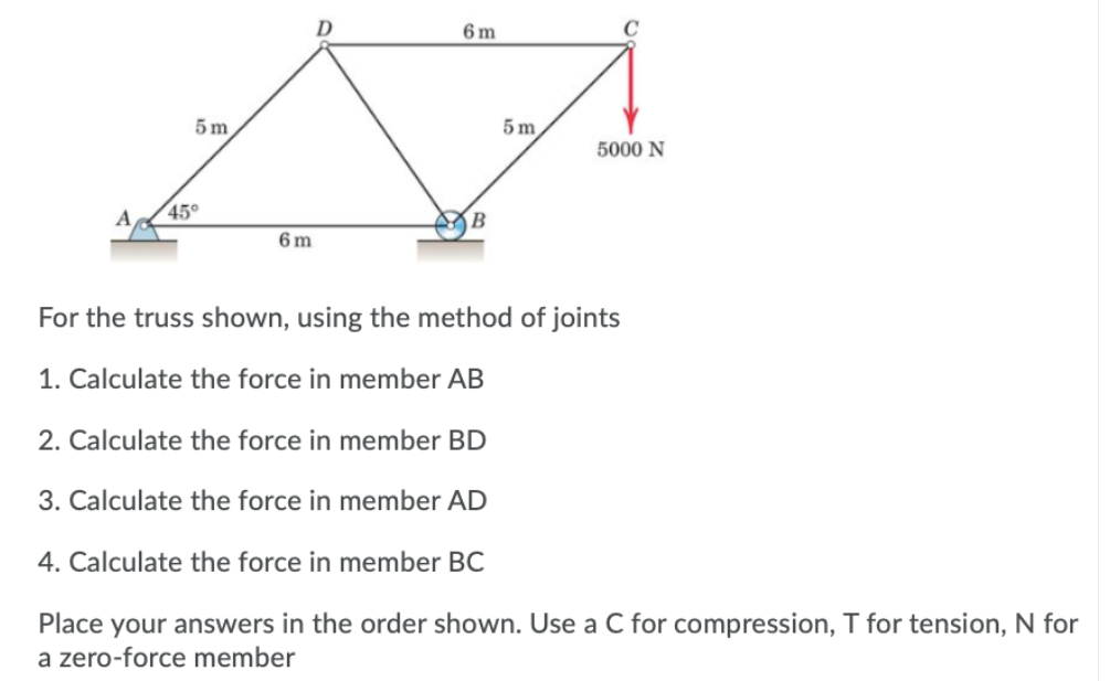 6 m
5 m
5 m
5000 N
45°
6 m
For the truss shown, using the method of joints
1. Calculate the force in member AB
2. Calculate the force in member BD
3. Calculate the force in member AD
4. Calculate the force in member BC
Place your answers in the order shown. Use a C for compression, T for tension, N for
a zero-force member
