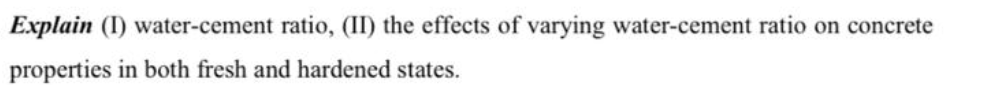 Explain (I) water-cement ratio, (II) the effects of varying water-cement ratio on concrete
properties in both fresh and hardened states.
