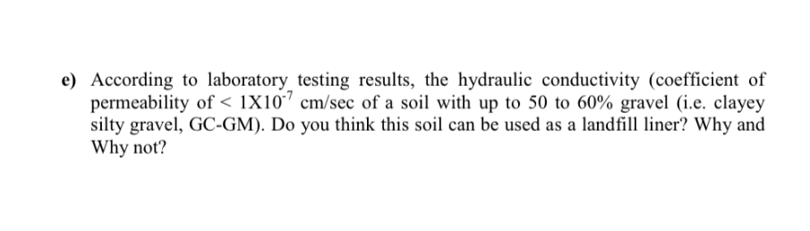 e) According to laboratory_testing results, the hydraulic conductivity (coefficient of
permeability of < 1X10' cm/sec of a soil with up to 50 to 60% gravel (i.e. clayey
silty gravel, GC-GM). Do you think this soil can be used as a landfill liner? Why and
Why not?
