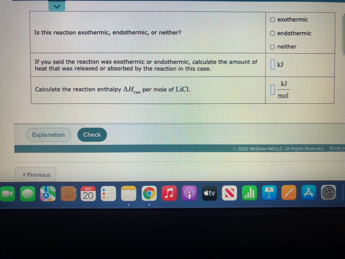 O exothermic
Is this reaction exothermic, endothermic, or neither?
O endothermic
O neither
If you said the reaction was exothermic or endothermic, calculate the amount of
heat that was released or absorbed by the reaction in this case.
kJ
kJ
Calculate the reaction enthalpy AH per mole of LiCl.
rxn
mol
Explanation
Check
© 2022 McGraw Hill LLC. All Rights Reserved.
Terms o
* Previous
MAR
tv
20
