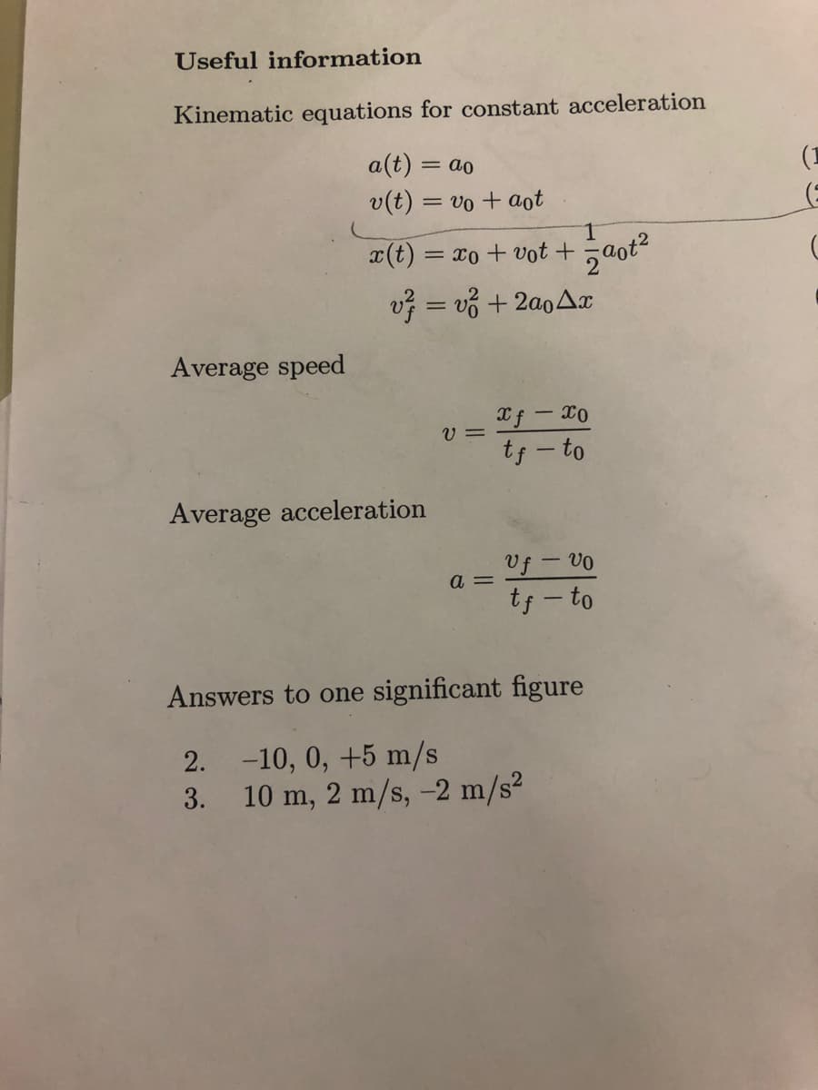 Useful information
Kinematic equations for constant acceleration
a(t) = ao
v(t) = vo + aot
Average speed
x(t) = xo + vot +
v = vg + 2αοΔα
Average acceleration
v=
a =
1
zaot²
xf - Xo
tf-to
Uf - vo
tf-to
Answers to one significant figure
2. -10, 0, +5 m/s
3.
10 m, 2 m/s, -2 m/s²
(1
(
