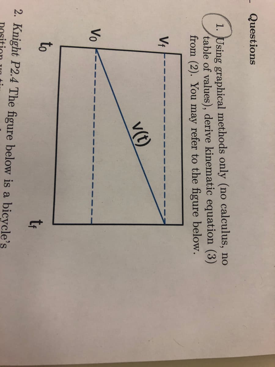 Questions
1. Using graphical methods only (no calculus, no
table of values), derive kinematic equation (3)
from (2). You may refer to the figure below.
Vf
Vo
v(t)
to
tf
2. Knight P2.4 The figure below is a bicycle's