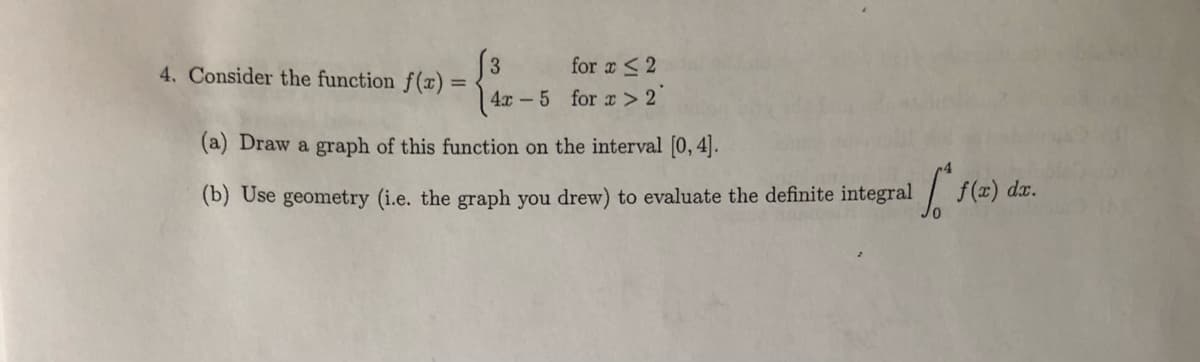 3
4. Consider the function f(x)
for a <2
%3D
4x -5 for x >2°
(a) Draw a graph of this function on the interval [0, 4].
(b) Use geometry (i.e. the graph you drew) to evaluate the definite integral
f(z) da.
