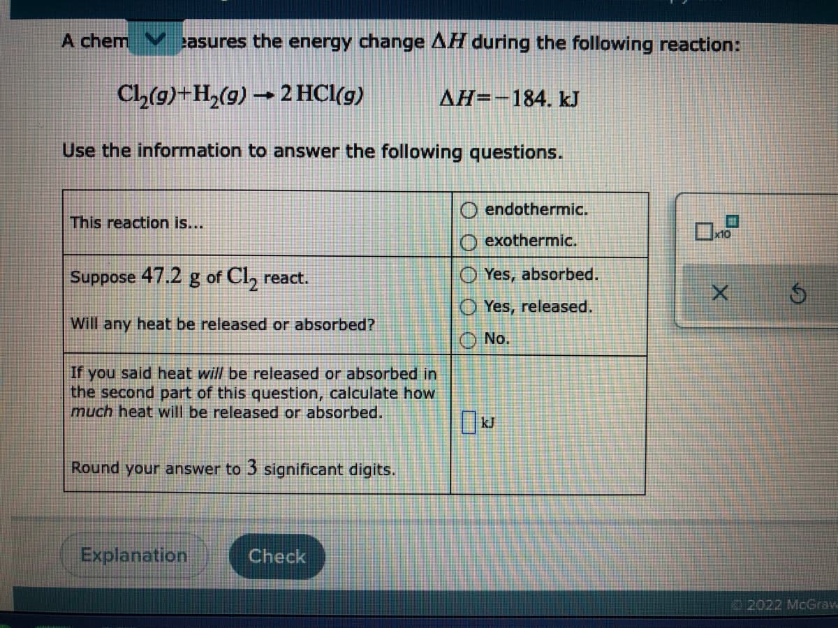 A chem
easures the energy change AH during the following reaction:
Cl,(9)+H2(9) →
2 HCl(g)
AH=-184. kJ
Use the information to answer the following questions.
O endothermic.
This reaction is...
x10
O exothermic.
Suppose 47.2 g of Cl, react.
Yes, absorbed.
Yes, released.
Will any heat be released or absorbed?
No.
If you said heat will be released or absorbed in
the second part of this question, calculate how
much heat will be released or absorbed.
Round your answer to 3 significant digits.
Explanation
Check
2022 McGrav
