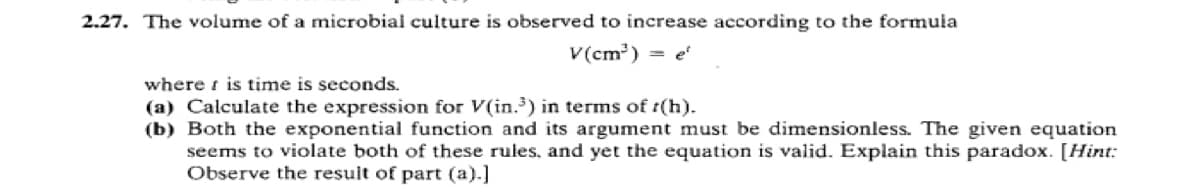 2.27. The volume of a microbial culture is observed to increase according to the formula
V(cm³) = e
where is time is seconds.
(a) Calculate the expression for V(in.³) in terms of r(h).
(b) Both the exponential function and its argument must be dimensionless. The given equation
seems to violate both of these rules, and yet the equation is valid. Explain this paradox. [Hint:
Observe the result of part (a).]