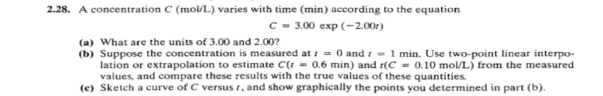 2.28. A concentration C (mol/L) varies with time (min) according to the equation
C = 3.00 exp (-2.00r)
(a) What are the units of 3.00 and 2.00?
(b) Suppose the concentration is measured at t = 0 and t = 1 min. Use two-point linear interpo-
lation or extrapolation to estimate C(t = 0.6 min) and r(C = 0.10 mol/L) from the measured
values, and compare these results with the true values of these quantities.
(c) Sketch a curve of C versus t, and show graphically the points you determined in part (b).