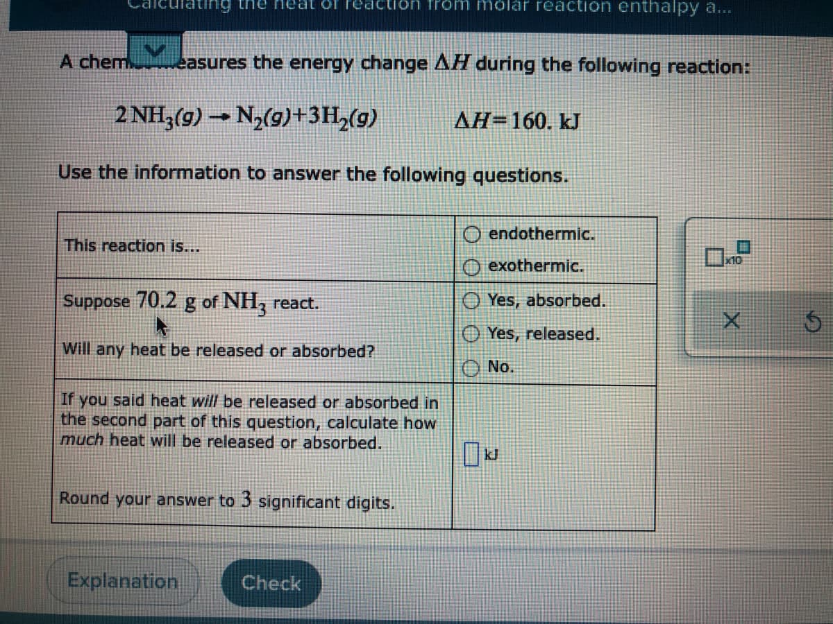 ating the neat of
action from molar reaction enthalpy a...
A chem easures the energy change AH during the following reaction:
2 NH3(g) → N2(9)+3H,(g)
AH=160. kJ
Use the information to answer the following questions.
endothermic.
This reaction is...
10
exothermic.
Suppose 70.2 g of NH, react.
Yes, absorbed.
O Yes, released.
Will any heat be released or absorbed?
No.
If you said heat will be released or absorbed in
the second part of this question, calculate how
much heat will be released or absorbed.
kJ
Round your answer to 3 significant digits.
Explanation
Check
