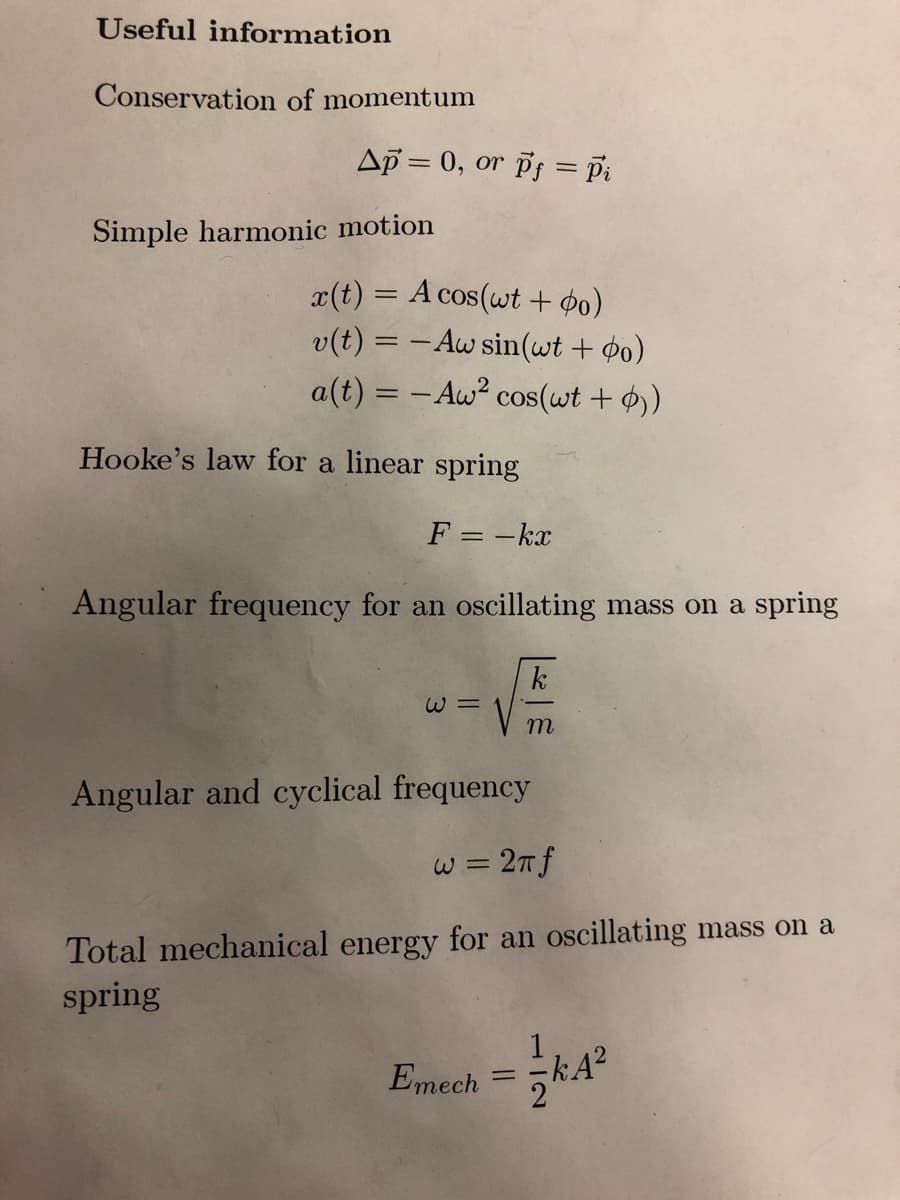 Useful information
Conservation of momentum
Ap= 0, or pf = Pi
Simple harmonic motion
x(t) = A cos(wt + $0)
v(t) = -Aw sin(wt + o)
a(t) = -Aw² cos(wt + 0))
Hooke's law for a linear spring
F = -kx
Angular frequency for an oscillating mass on a spring
W=
k
m
Angular and cyclical frequency
w = 2π f
Total mechanical energy for an oscillating mass on a
spring
1
Emech = KA²