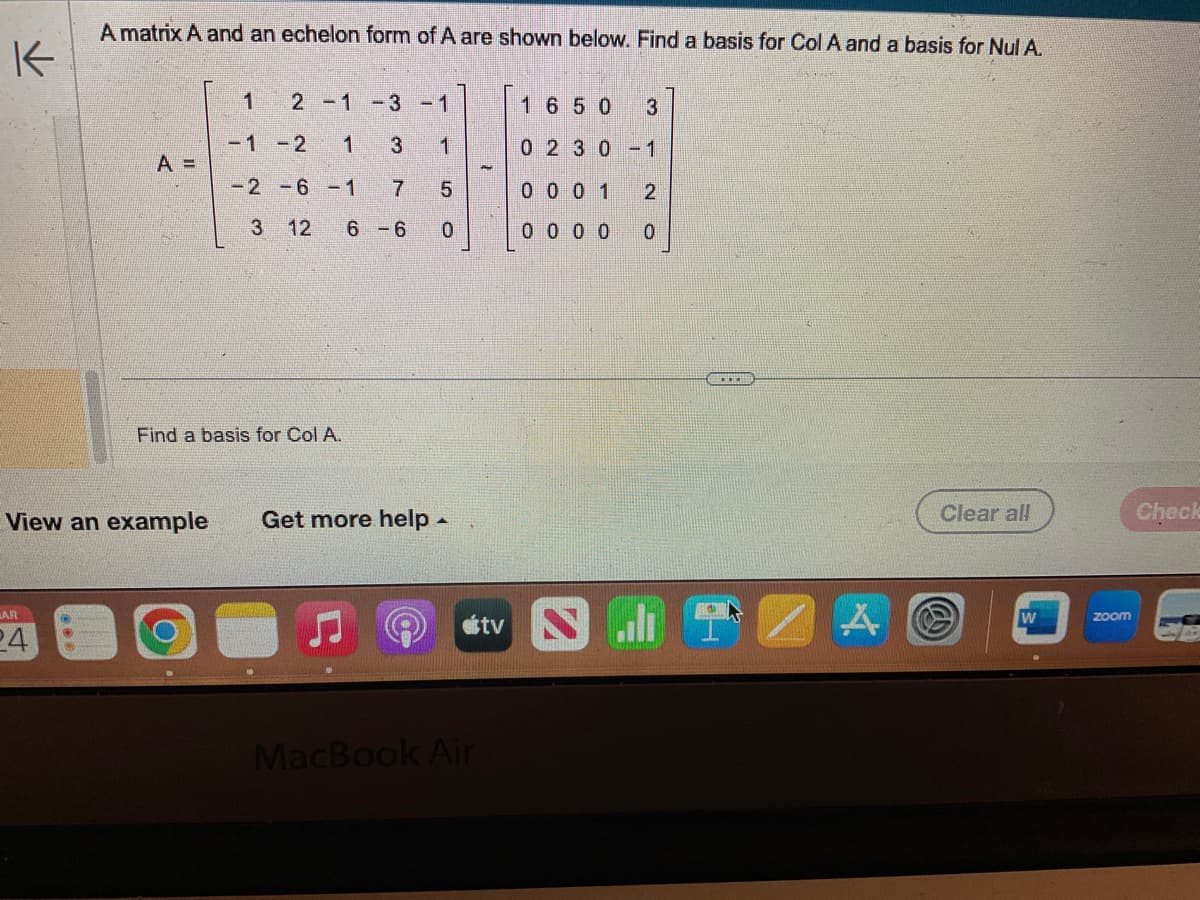 K
A matrix A and an echelon form of A are shown below. Find a basis for Col A and a basis for Nul A.
AR
24
A =
View an example
1
2 -1 -3
-1 -2 1
3
-2 -6 -1 7
3 12 6-6 0
Find a basis for Col A.
-1
1
5
сл
Get more help -
J
otv
MacBook Air
1650 3
02 30-1
0001 2
0000
0
A
Clear all
W
zoom
Check