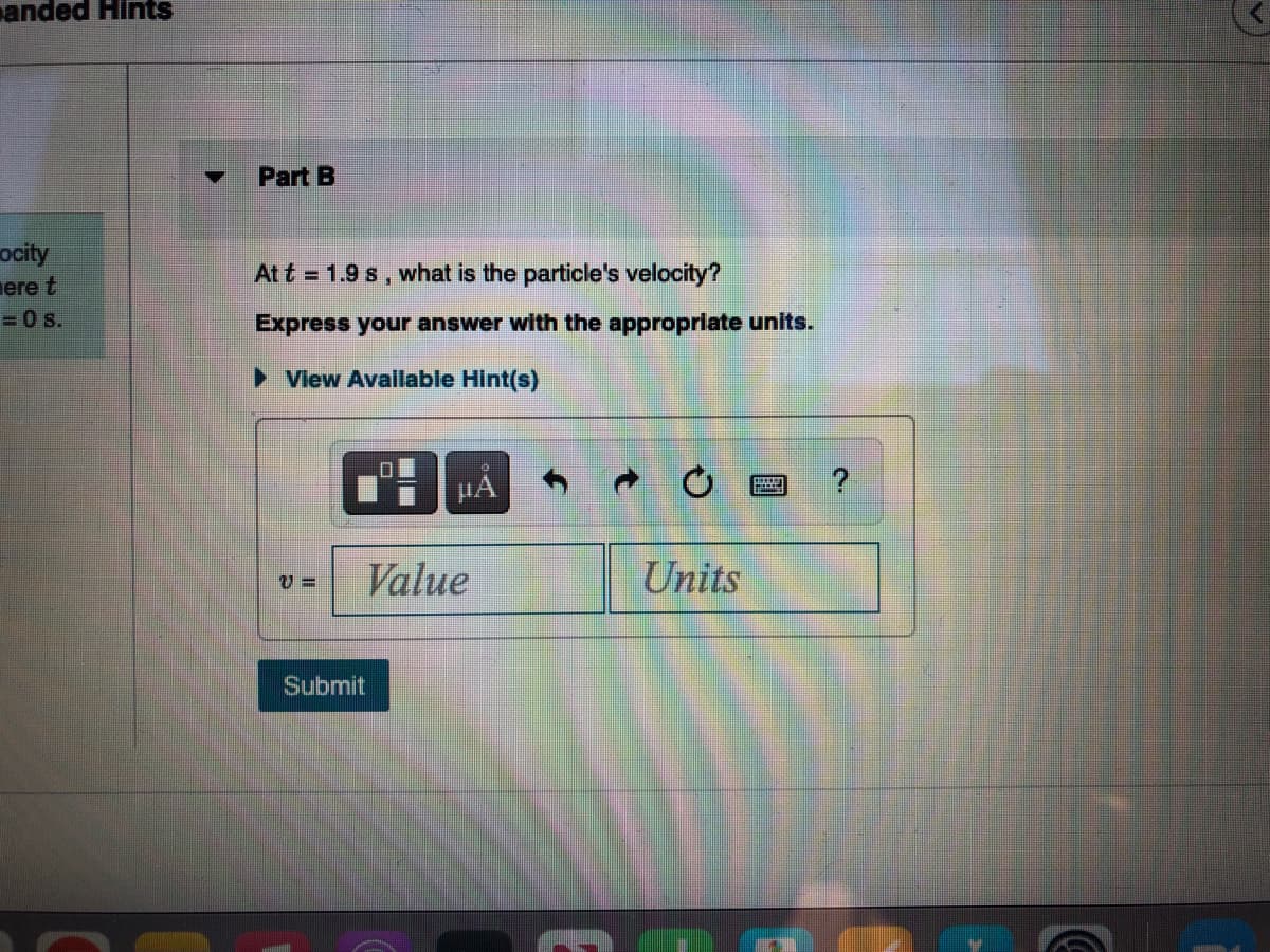 anded Hints
ocity
ere t
= 0 s.
Part B
At t = 1.9 s, what is the particle's velocity?
Express your answer with the appropriate units.
► View Available Hint(s)
V=
0
Submit
JA
Value
Units
?