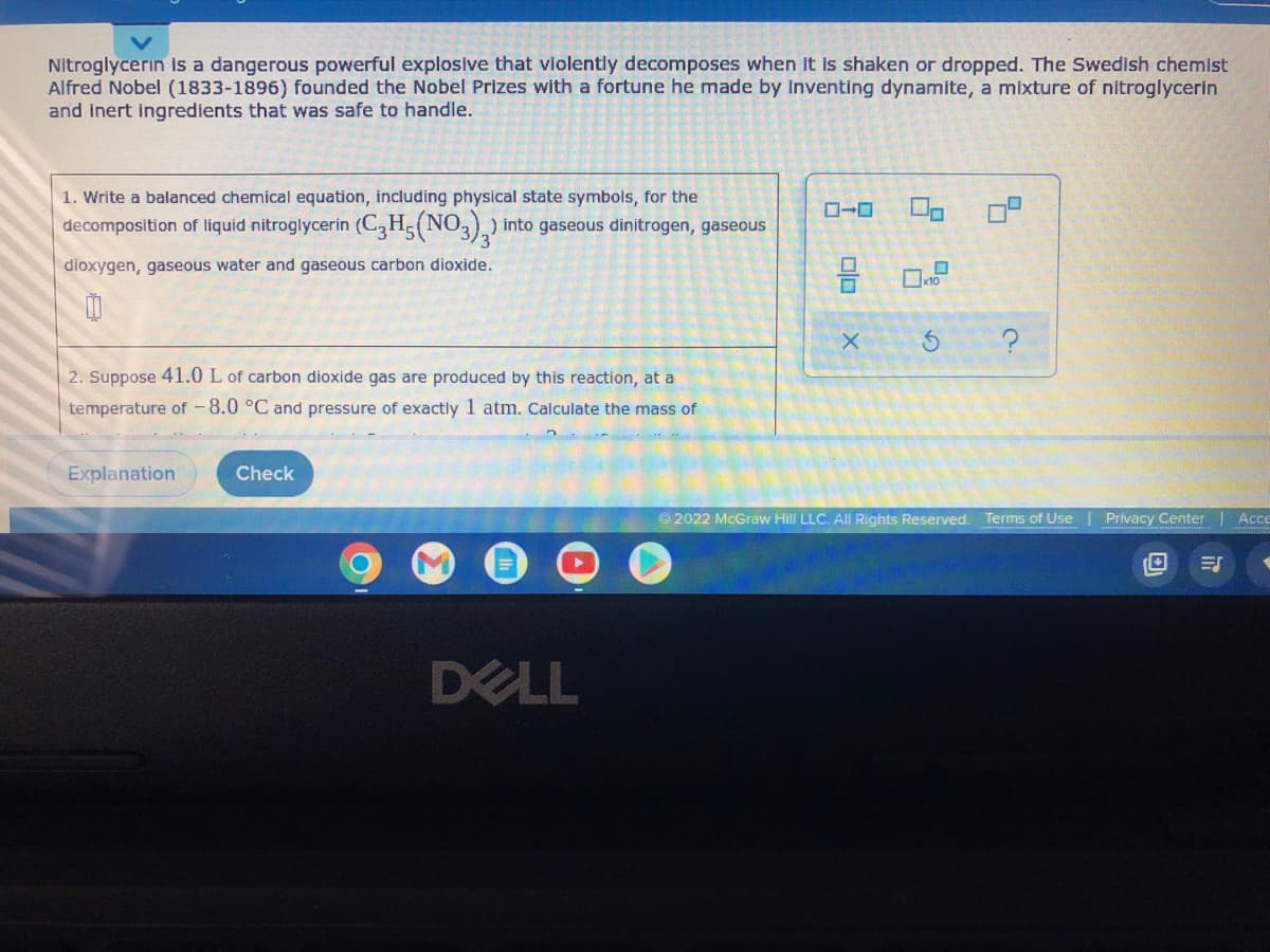 Nitroglycerin is a dangerous powerful explosive that violently decomposes when it is shaken dropped. The Swedish chemist
Alfred Nobel (1833-1896) founded the Nobel Prizes with a fortune he made by inventing dynamite, a mixture of nitroglycerin
and inert ingredients that was safe to handle.
1. Write a balanced chemical equation, including physical state symbols, for the
decomposition of liquid nitroglycerin (C3H5(NO3)2) into gaseous dinitrogen, gaseous
dioxygen, gaseous water and gaseous carbon dioxide.
2. Suppose 41.0 L of carbon dioxide gas are produced by this reaction, at a
temperature of -8.0 °C and pressure of exactly 1 atm. Calculate the mass of
Explanation
Check
DELL
2
5
9 0.7
X
3
?
Ⓒ2022 McGraw Hill LLC. All Rights Reserved. Terms of Use
Privacy Center | Acce
I