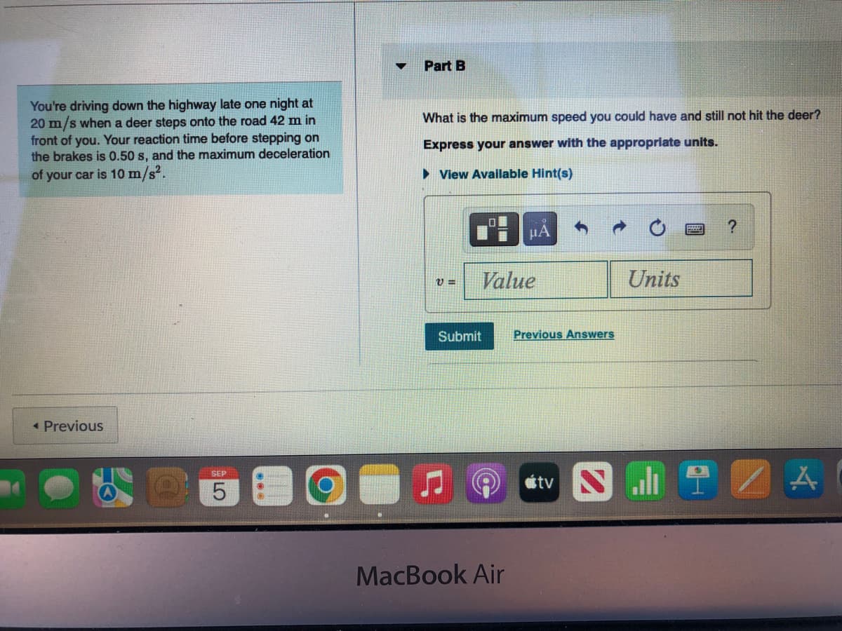 You're driving down the highway late one night at
20 m/s when a deer steps onto the road 42 m in
front of you. Your reaction time before stepping on
the brakes is 0.50 s, and the maximum deceleration
of your car is 10 m/s².
< Previous
SHANDEN
SEP
5
▼
Part B
What is the maximum speed you could have and still not hit the deer?
Express your answer with the appropriate units.
► View Available Hint(s)
V=
Value
Submit
μA
MacBook Air
Previous Answers
tv
Units
?
A
