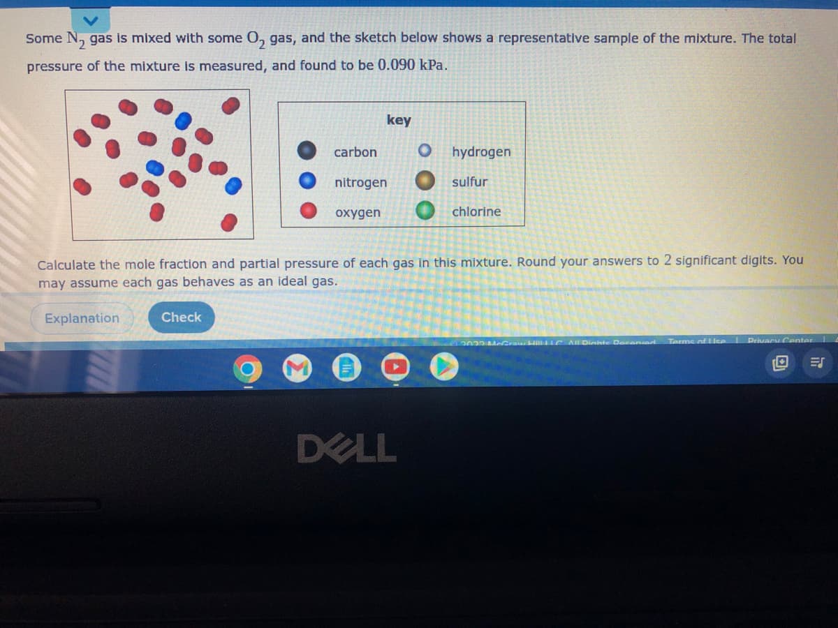 Some N₂ gas is mixed with some O₂ gas, and the sketch below shows a representative sample of the mixture. The total
pressure of the mixture is measured, and found to be 0.090 kPa.
key
carbon
O hydrogen
nitrogen
sulfur
oxygen
chlorine
Calculate the mole fraction and partial pressure of each gas in this mixture. Round your answers to 2 significant digits. You
may assume each gas behaves as an ideal gas.
Explanation
Check
Craw Hill LLC All Dinhte Daconver Terms of Use | Privacy Center L
ES
DELL