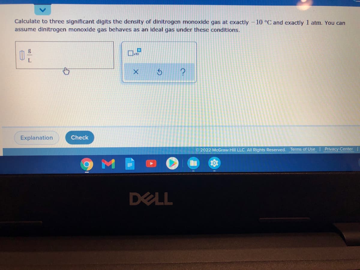 Calculate to three significant digits the density of dinitrogen monoxide gas at exactly -10 °C and exactly 1 atm. You can
assume dinitrogen monoxide gas behaves as an ideal gas under these conditions.
K10
Explanation
Check
© 2022 McGraw Hill LLC. All Rights Reserved. Terms of Use
Privacy Center
DELL
