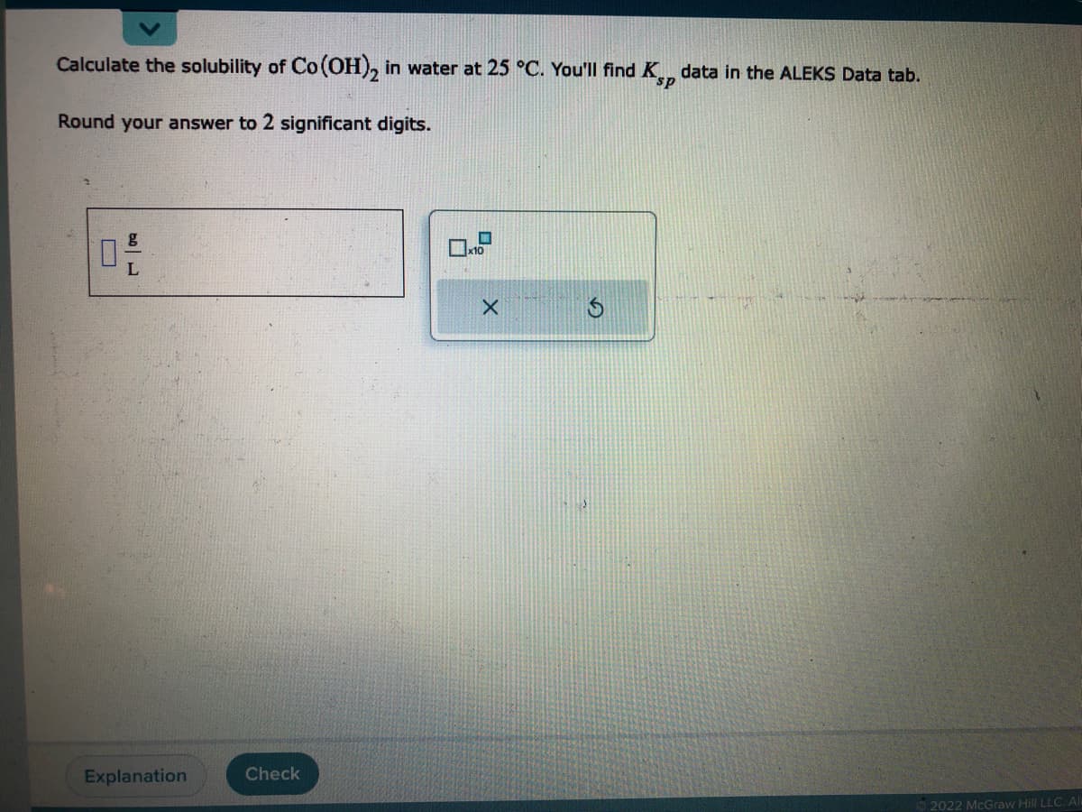 Calculate the solubility of Co(OH)2 in water at 25 °C. You'll find Ksp data in the ALEKS Data tab.
Round your answer to 2 significant digits.
ل | مد
L
Explanation
Check
X
2022 McGraw Hill LLC. All