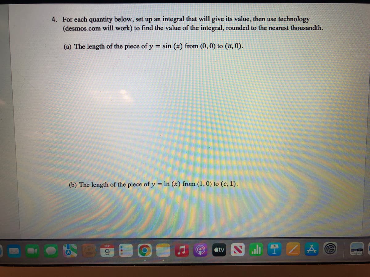 4. For each quantity below, set up an integral that will give its value, then use technology
(desmos.com will work) to find the value of the integral, rounded to the nearest thousandth.
(a) The length of the piece of y = sin (x) from (0, 0) to (π, 0).
(b) The length of the piece of y = ln (x) from (1, 0) to (e, 1).
SEP
9
tv NIZA